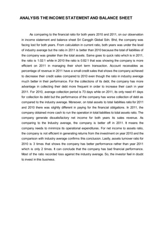ANALYSIS THE INCOME STATEMENT AND BALANCE SHEET
As comparing to the financial ratio for both years 2010 and 2011, on our observation
in income statement and balance sheet Sri Canggih Global Sdn. Bhd, the company was
facing lost for both years. From calculation in current ratio, both years was under the level
of industry average but the ratio in 2011 is better than 2010 because the total of liabilities of
the company was greater than the total assets. Same goes to quick ratio which is in 2011,
the ratio is 1.02:1 while in 2010 the ratio is 0.82:1 that was showing the company is more
efficient on 2011 in managing their short term transaction. Account receivables as
percentage of revenue in 2011 have a small credit sales that shows the company achieved
to decrease their credit sales compared to 2010 even though the ratio in industry average
much better in their performance. For the collections of its debt, the company has more
advantage in collecting their debt more frequent in order to increase their cash in year
2011. For 2010, average collection period is 73 days while on 2011, its only need 41 days
for collection its debt but the performance of the company has worse collection of debt as
compared to the industry average. Moreover, on total assets to total liabilities ratio for 2011
and 2010 there was slightly different in paying for the financial obligations. In 2011, the
company obtained more cash to run the operation in total liabilities to total assets ratio. The
company generate dissatisfactory net income for both years its sales revenue. As
comparing to the Industry average, the company is better off in 2011. It means the
company needs to minimize its operational expenditures. For net income to assets ratio,
the company is not efficient in generating returns from the investment on year 2010 and the
comparison with industry average confirms this conclusion. Lastly, assets turnover ratio for
2010 is 3 times that shows the company has better performance rather than year 2011
which is only 2 times. It can conclude that the company has bad financial performance.
Most of the ratio recorded loss against the industry average. So, the investor feel in doubt
to invest in this business.
 