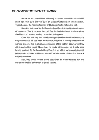 CONCLUSION TO THE PERFORMANCE
Based on the performance according to income statement and balance
sheet from year 2010 and year 2011, Sri Canggih Global was in critical situation.
This is because the income statement and balance sheet is not working well.
Based on that study, the Sri Canggih Global Sdn.Bhd should reduce the cost
of production. This is because, the cost of production is too higher, that’s why they
should reduce it to avoid any bad circumstances happened.
Other than that, they also have to manage the cost of administration which is
they must reduce the cost itself. For example, they have to manage the salaries of
workers properly. This is also happen because of the problem occurs when they
didn’t received the modal. Means that, the modal will receiving, but it really takes
time to received. So, Sri Canggih Global Sdn.Bhd buy all the raw materials in credit
because they not have enough money to pay the all material in cash. So that’s why
they buy it in credit.
Now, they should recover all the cost, when the money received from the
customers whether government or private sectors.
 