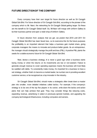 FUTURE DIRECTIONOF THE COMPANY
Every company have their own target for future direction as well as Sri Canggih
Global Sdn.Bhd. For future direction of Sri Canggih Sdn.Bhd, according to the pioneer of the
company which is Mr. Nasri, the networking for Sri Canggih Global getting larger. So these
are the benefit to Sri Canggih Global itself. So, Mr.Nasri will merge with Uniform Gallery to
be their business partner and open a retail shop of Uniform Gallery.
In future direction from analysis that we get, we predict that 2010 until 2011 Sri
Canggih Global Sdn.Bhd has been faced loss, so to overcome this for the future purposes
the profitability is an important element that helps a business gain market share, giving
corporate managers the means to innovate and produce better goods. As an entrepreneur,
the manager should strategically manage the profit and loss (P&L). A positive P&L plants the
seeds for a stable economic future for Sri Canggih Global Sdn.Bhd.
Next, devise a business strategy, It is never a good sign when a business starts
losing money or when the returns on its investments are low or non-existent. Failure to
generate enough revenue to cover operating expenses means the business will most likely
be saddled with debts. To consistently make money, it’s important for a business to have a
set strategy, whether that’s to become a market leader, be number one in providing excellent
customer service, or be recognized as a top innovator in the industry.
Sri Canggih Global Sdn.Bhd, should make a strategists often break down a master
plan into smaller, more detailed initiatives called tactics. For example, if the company’s
strategy is to be one of the top five players in its sector, write down the tactics and action
plans that can help achieve that goal. They may consider things like reducing costs,
expanding revenue, advertising in select or previously ignored markets, and upgrading the
company technological infrastructure, including computers and servers.
 