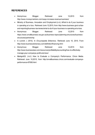 REFERENCES
 Anonymous Blogger. Retrieved June 12,2015 from
http://www.moneycrashers.com/ways-increase-revenue-business/
 Ministry of Business, Innovation and Employment (n.d.) What to do if your business
is operating at a loss. Retrieved June 12,2015, from http://www.business.govt.nz/tax-
and-reporting/business-tax-levies/what-to-do-if-your-business-is-operating-at-a-loss
 Anonymous Blogger. Retrieved June 12,2015 from
https://www.smallbusiness.wa.gov.au/business-topics/planning-structures/business-
structures/partnership
 A current. ( 2015). In Encyclopedia Britannica. Retrieved June 10, 2015. From
http://www.businessdictionary.com/definition/financing.html
 Anonymous Blogger. Retrieved June 12,2015 from
http://www.businessbee.com/resources/profitability/accounting/how-to-effectively-
manage-your-companys-profit-and-loss/
 Markgraf,B. (n.d.) How to Evaluate a Company's Performance. Chron Media.
Retrieved June 10,2015, from http://smallbusiness.chron.com/evaluate-companys-
performance-67095.html
 