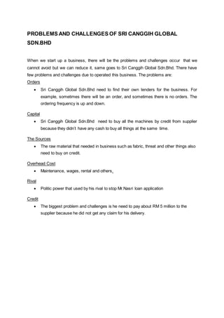 PROBLEMS AND CHALLENGES OF SRI CANGGIH GLOBAL
SDN.BHD
When we start up a business, there will be the problems and challenges occur that we
cannot avoid but we can reduce it, same goes to Sri Canggih Global Sdn.Bhd. There have
few problems and challenges due to operated this business. The problems are:
Orders
 Sri Canggih Global Sdn.Bhd need to find their own tenders for the business. For
example, sometimes there will be an order, and sometimes there is no orders. The
ordering frequency is up and down.
Capital
 Sri Canggih Global Sdn.Bhd need to buy all the machines by credit from supplier
because they didn’t have any cash to buy all things at the same time.
The Sources
 The raw material that needed in business such as fabric, threat and other things also
need to buy on credit.
Overhead Cost
 Maintenance, wages, rental and others.
Rival
 Politic power that used by his rival to stop Mr.Nasri loan application
Credit
 The biggest problem and challenges is he need to pay about RM 5 million to the
supplier because he did not get any claim for his delivery.
 