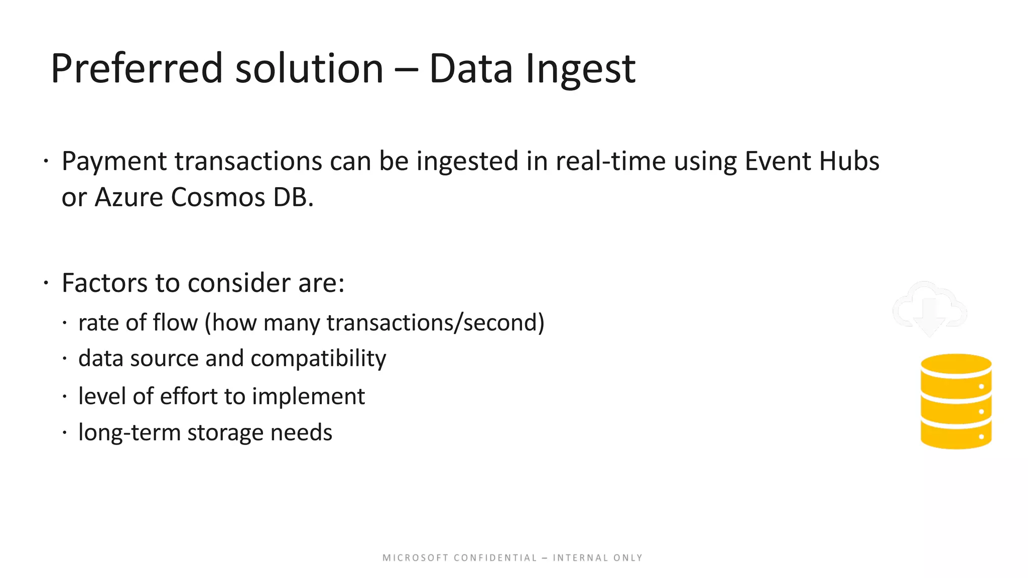 Preferred solution – Data Ingest ž Payment transactions can be ingested in real-time using Event Hubs or Azure Cosmos DB. ž Factors to consider are: ž rate of flow (how many transactions/second) ž data source and compatibility ž level of effort to implement ž long-term storage needs 