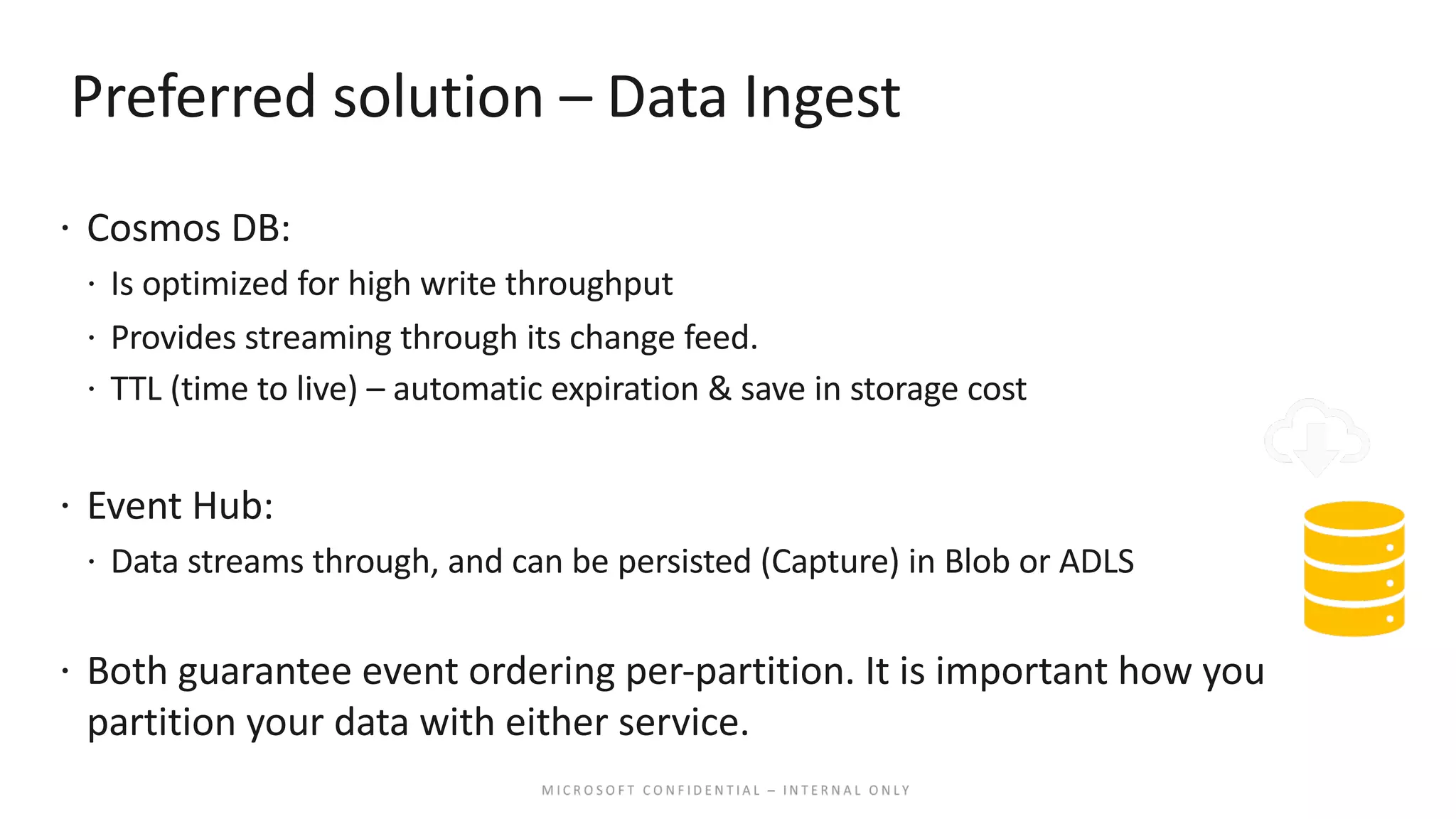 Preferred solution – Data Ingest ž Cosmos DB: ž Is optimized for high write throughput ž Provides streaming through its change feed. ž TTL (time to live) – automatic expiration & save in storage cost ž Event Hub: ž Data streams through, and can be persisted (Capture) in Blob or ADLS ž Both guarantee event ordering per-partition. It is important how you partition your data with either service. 