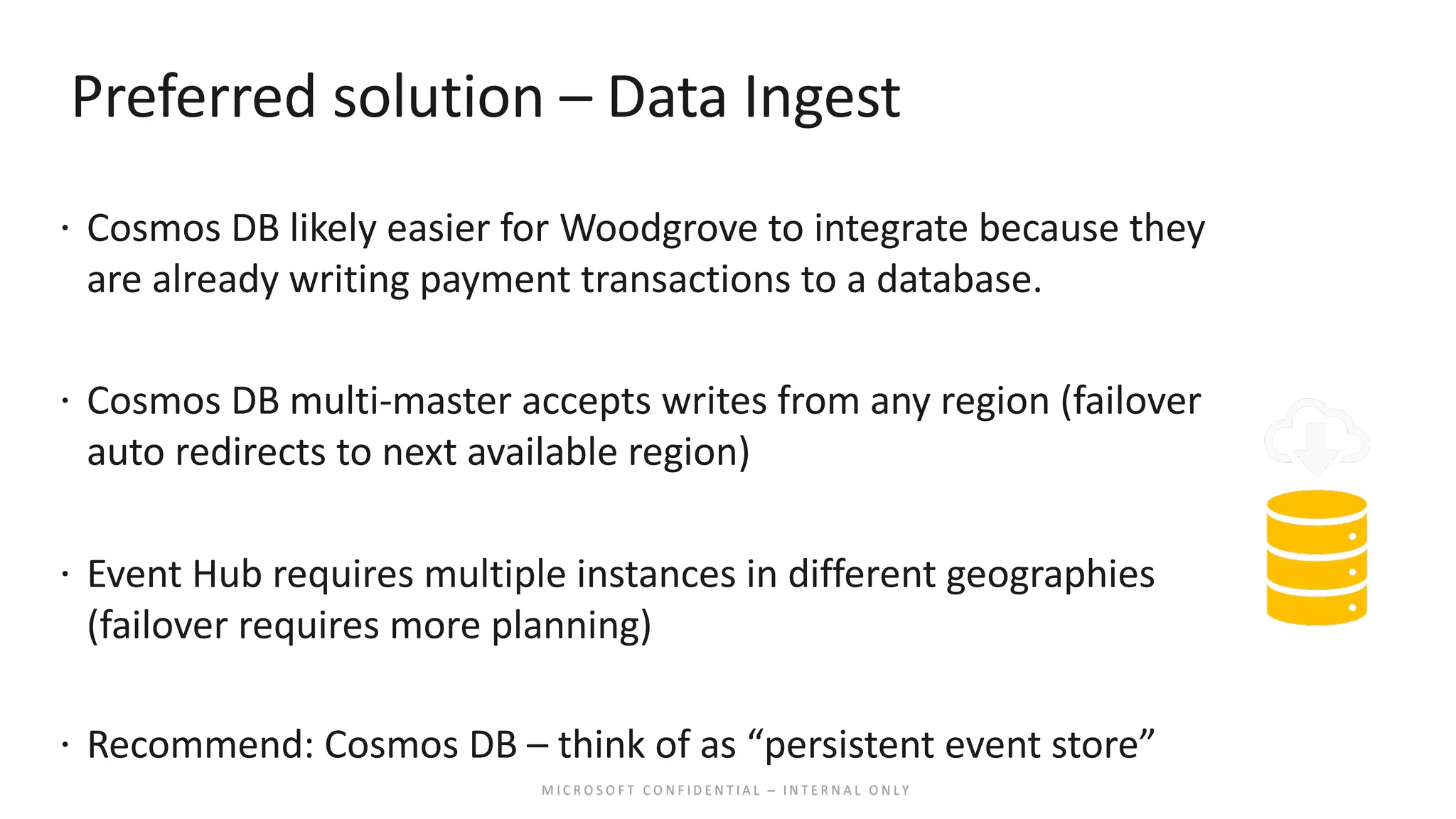 Preferred solution – Data Ingest ž Cosmos DB likely easier for Woodgrove to integrate because they are already writing payment transactions to a database. ž Cosmos DB multi-master accepts writes from any region (failover auto redirects to next available region) ž Event Hub requires multiple instances in different geographies (failover requires more planning) ž Recommend: Cosmos DB – think of as “persistent event store” 
