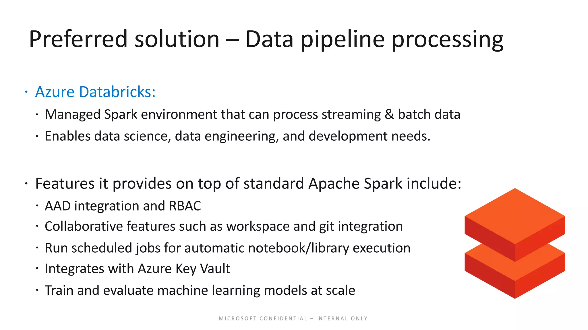 Preferred solution – Data pipeline processing ž Azure Databricks: ž Managed Spark environment that can process streaming & batch data ž Enables data science, data engineering, and development needs. ž Features it provides on top of standard Apache Spark include: ž AAD integration and RBAC ž Collaborative features such as workspace and git integration ž Run scheduled jobs for automatic notebook/library execution ž Integrates with Azure Key Vault ž Train and evaluate machine learning models at scale 