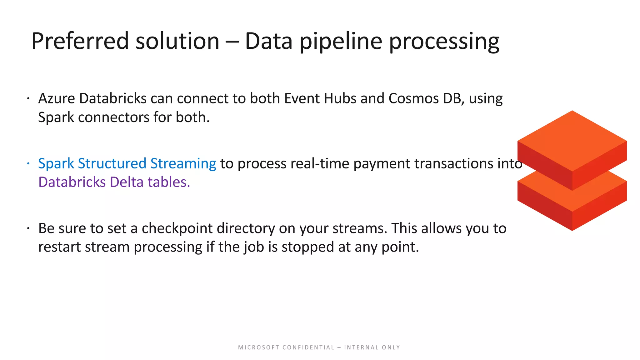 Preferred solution – Data pipeline processing ž Azure Databricks can connect to both Event Hubs and Cosmos DB, using Spark connectors for both. ž Spark Structured Streaming to process real-time payment transactions into Databricks Delta tables. ž Be sure to set a checkpoint directory on your streams. This allows you to restart stream processing if the job is stopped at any point. 
