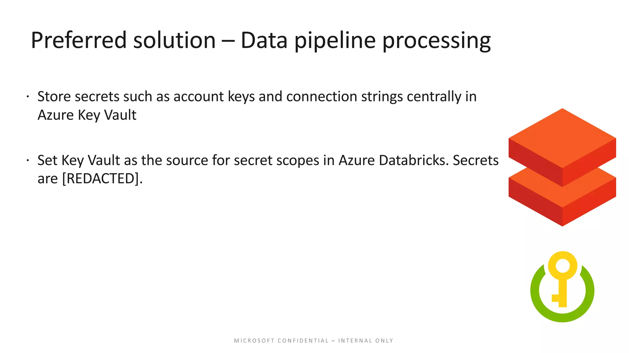 Preferred solution – Data pipeline processing ž Store secrets such as account keys and connection strings centrally in Azure Key Vault ž Set Key Vault as the source for secret scopes in Azure Databricks. Secrets are [REDACTED]. 