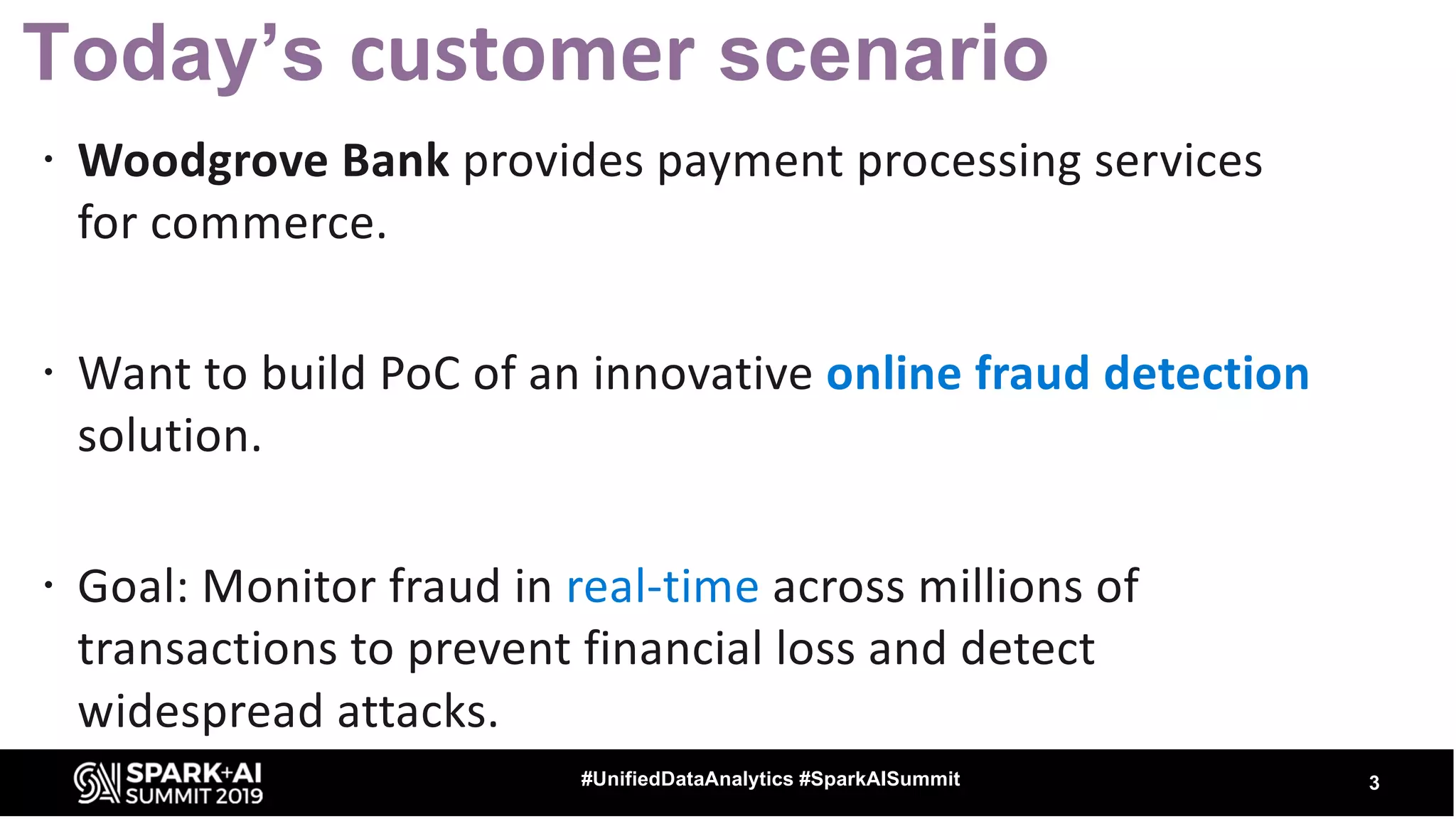 Today’s customer scenario ž Woodgrove Bank provides payment processing services for commerce. ž Want to build PoC of an innovative online fraud detection solution. ž Goal: Monitor fraud in real-time across millions of transactions to prevent financial loss and detect widespread attacks. 3#UnifiedDataAnalytics #SparkAISummit 