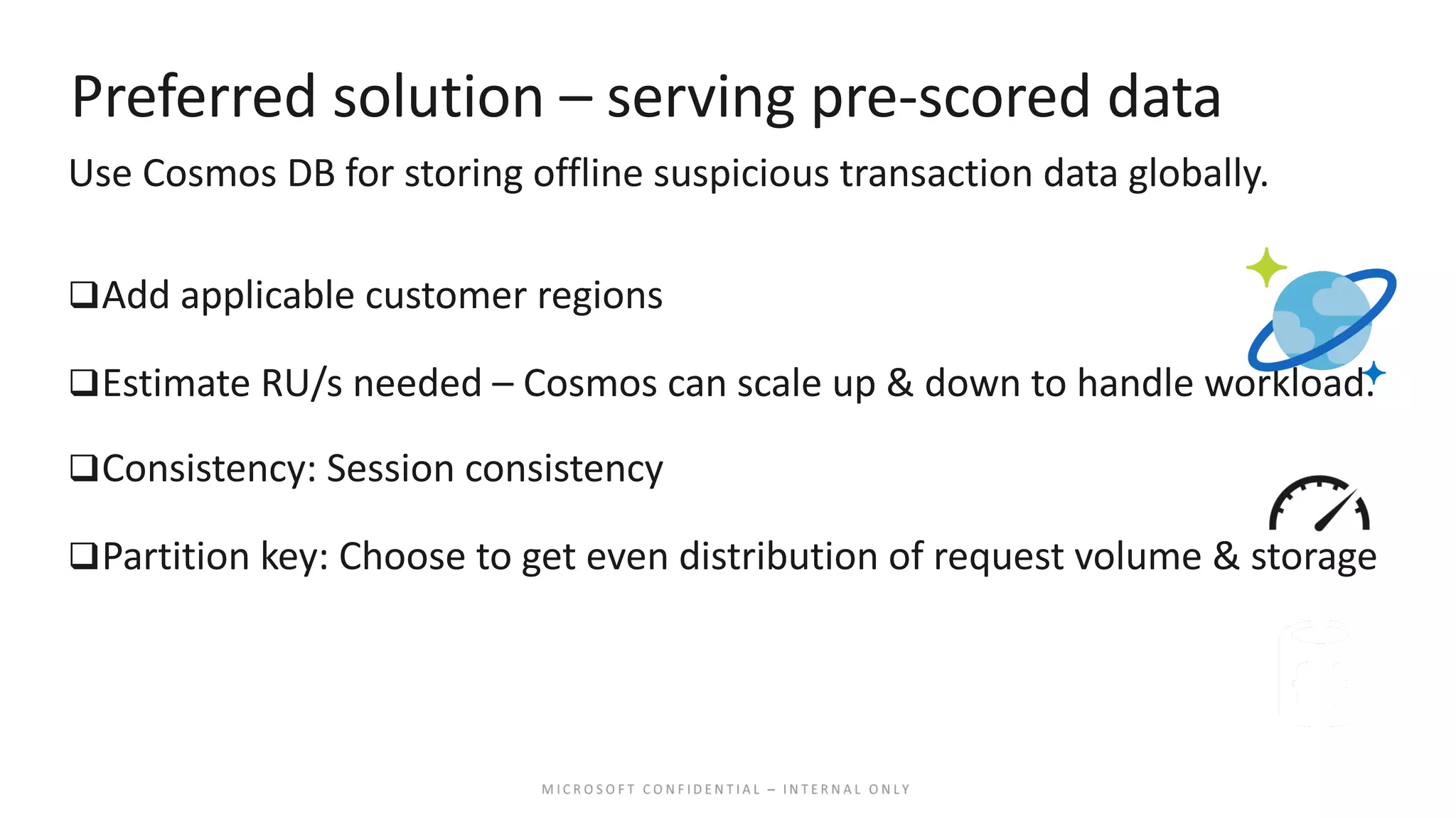 Preferred solution – serving pre-scored data Use Cosmos DB for storing offline suspicious transaction data globally. qAdd applicable customer regions qEstimate RU/s needed – Cosmos can scale up & down to handle workload. qConsistency: Session consistency qPartition key: Choose to get even distribution of request volume & storage 