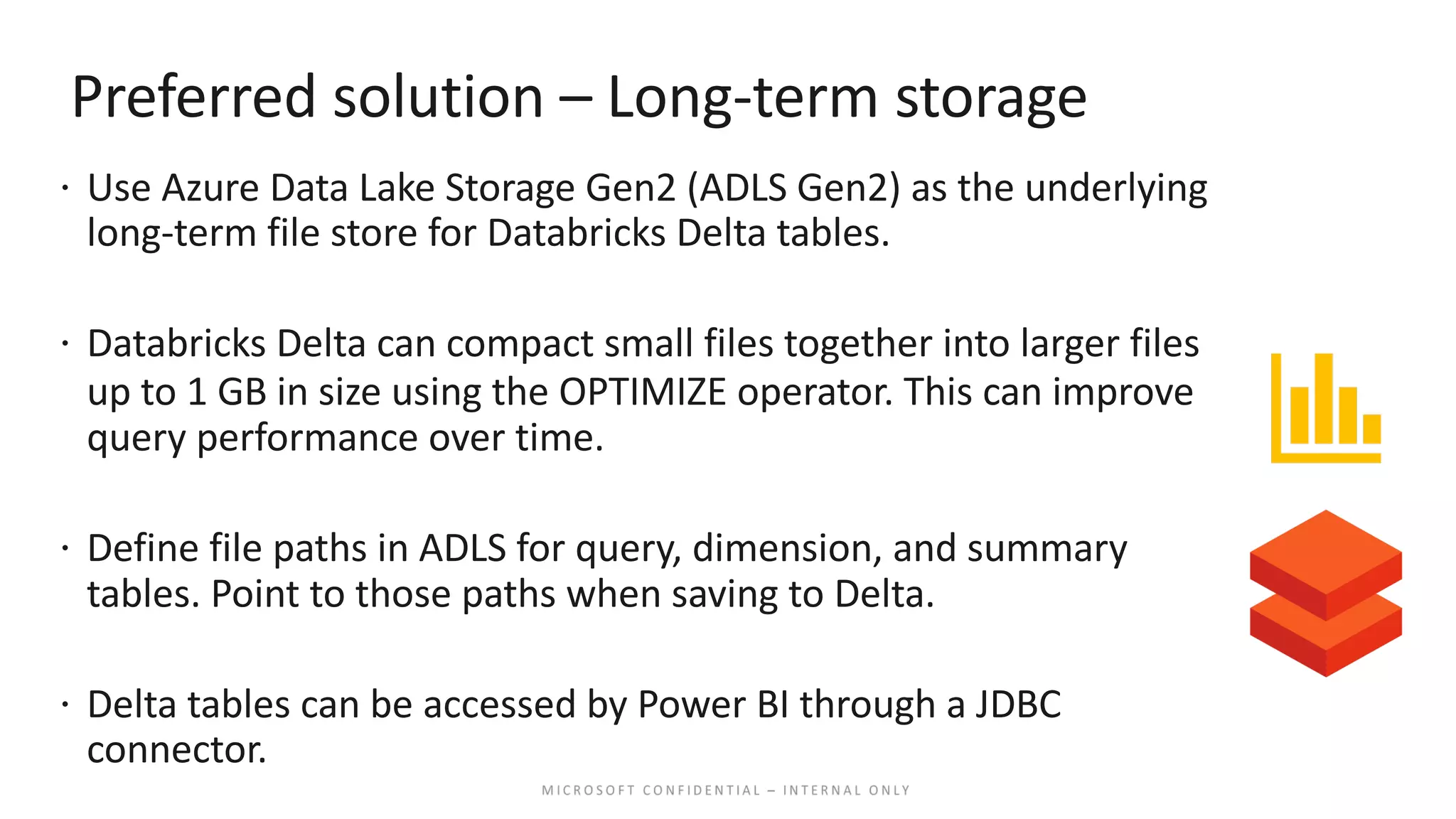 Preferred solution – Long-term storage ž Use Azure Data Lake Storage Gen2 (ADLS Gen2) as the underlying long-term file store for Databricks Delta tables. ž Databricks Delta can compact small files together into larger files up to 1 GB in size using the OPTIMIZE operator. This can improve query performance over time. ž Define file paths in ADLS for query, dimension, and summary tables. Point to those paths when saving to Delta. ž Delta tables can be accessed by Power BI through a JDBC connector. 