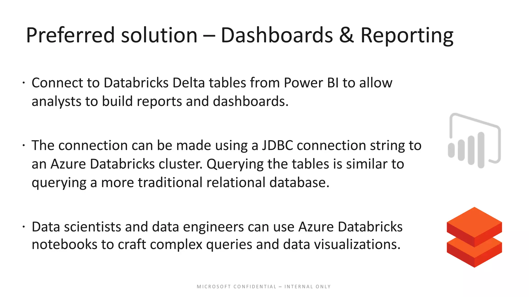 Preferred solution – Dashboards & Reporting ž Connect to Databricks Delta tables from Power BI to allow analysts to build reports and dashboards. ž The connection can be made using a JDBC connection string to an Azure Databricks cluster. Querying the tables is similar to querying a more traditional relational database. ž Data scientists and data engineers can use Azure Databricks notebooks to craft complex queries and data visualizations. 