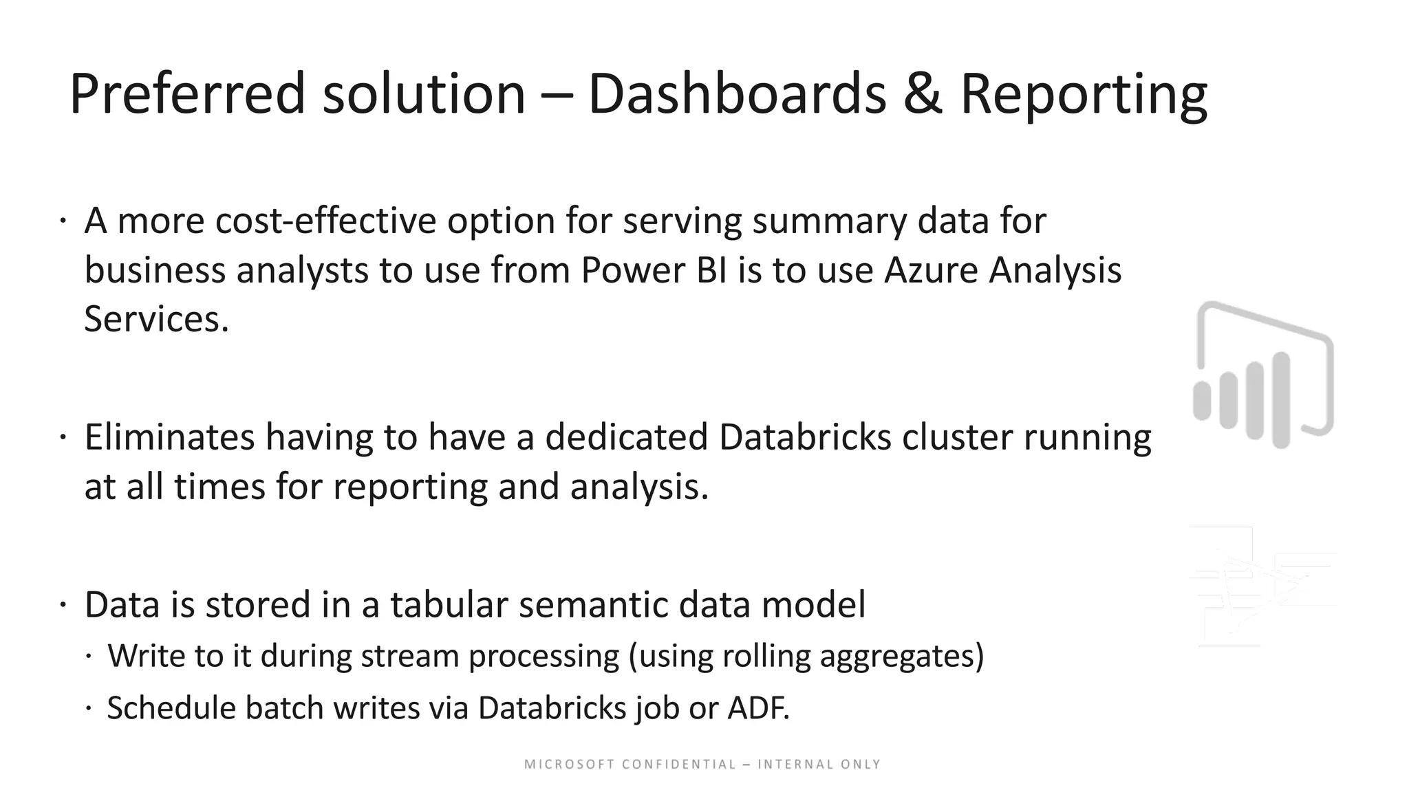 Preferred solution – Dashboards & Reporting ž A more cost-effective option for serving summary data for business analysts to use from Power BI is to use Azure Analysis Services. ž Eliminates having to have a dedicated Databricks cluster running at all times for reporting and analysis. ž Data is stored in a tabular semantic data model ž Write to it during stream processing (using rolling aggregates) ž Schedule batch writes via Databricks job or ADF. 