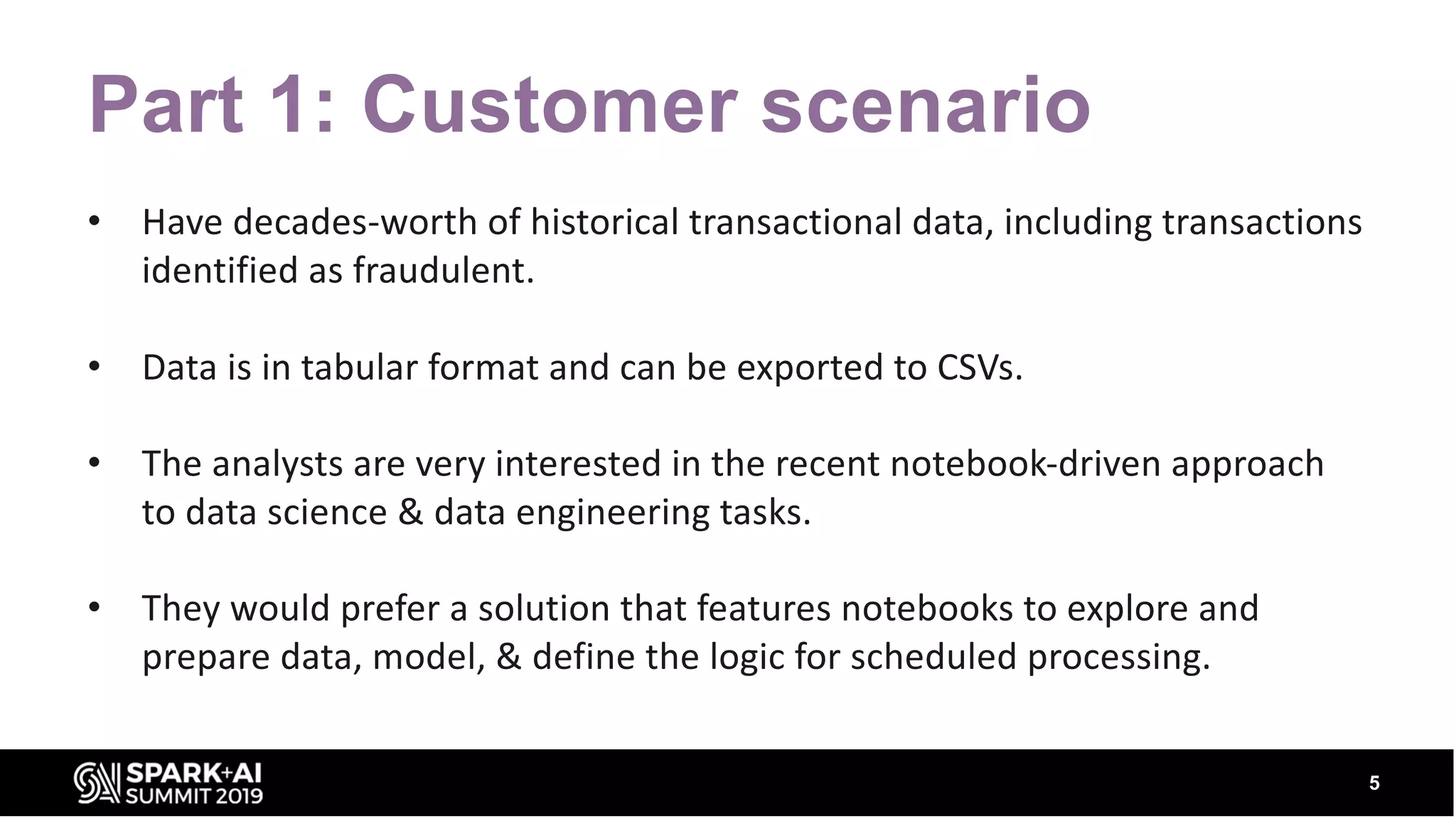 Part 1: Customer scenario • Have decades-worth of historical transactional data, including transactions identified as fraudulent. • Data is in tabular format and can be exported to CSVs. • The analysts are very interested in the recent notebook-driven approach to data science & data engineering tasks. • They would prefer a solution that features notebooks to explore and prepare data, model, & define the logic for scheduled processing. 5 