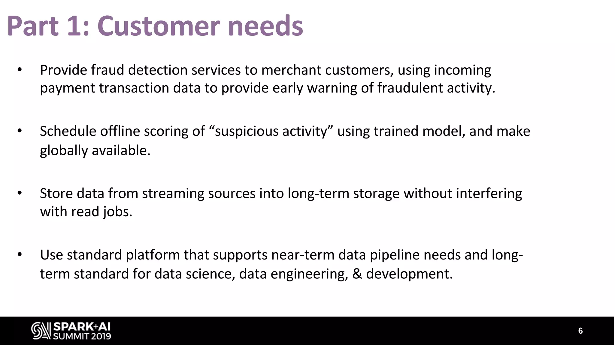 Part 1: Customer needs • Provide fraud detection services to merchant customers, using incoming payment transaction data to provide early warning of fraudulent activity. • Schedule offline scoring of “suspicious activity” using trained model, and make globally available. • Store data from streaming sources into long-term storage without interfering with read jobs. • Use standard platform that supports near-term data pipeline needs and long- term standard for data science, data engineering, & development. 6 