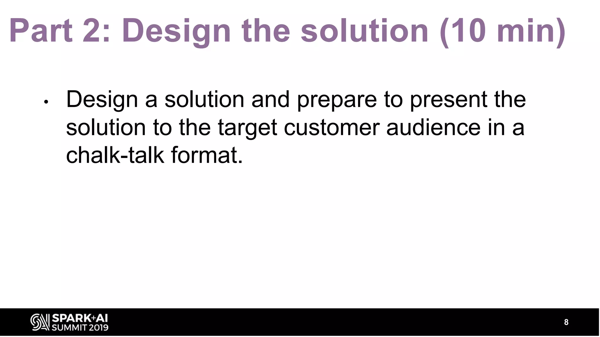 Part 2: Design the solution (10 min) • Design a solution and prepare to present the solution to the target customer audience in a chalk-talk format. 8 