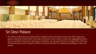 Sri Devi Palace
• Our finely crafted spacious festive hall is located in the prominent location just right to get your
guests a pleasant environment. We have an efficient crew in place to assist the aggregated parties
have a wonderful experience during your jubilation. So, you pick the best marriage hall in Chennai.
This grand palace near Tambaram offers an exclusive facility for celebrating weddings in style and
luxury.
 