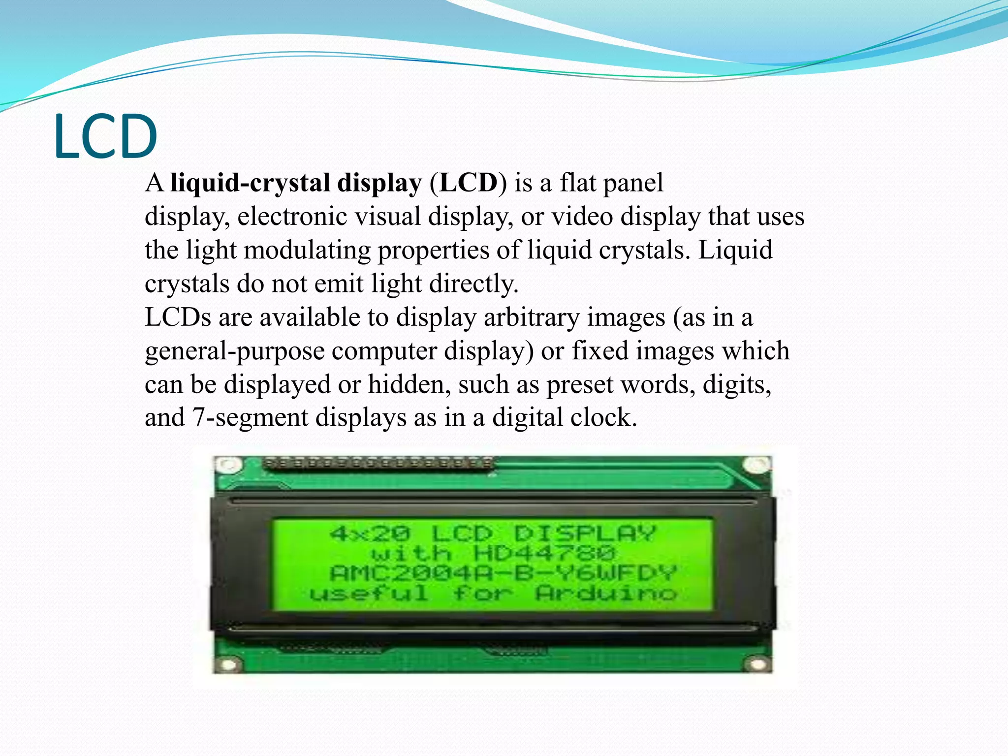 LCD liquid-crystal display (LCD) is a flat panel
A
display, electronic visual display, or video display that uses
the light modulating properties of liquid crystals. Liquid
crystals do not emit light directly.
LCDs are available to display arbitrary images (as in a
general-purpose computer display) or fixed images which
can be displayed or hidden, such as preset words, digits,
and 7-segment displays as in a digital clock.

 