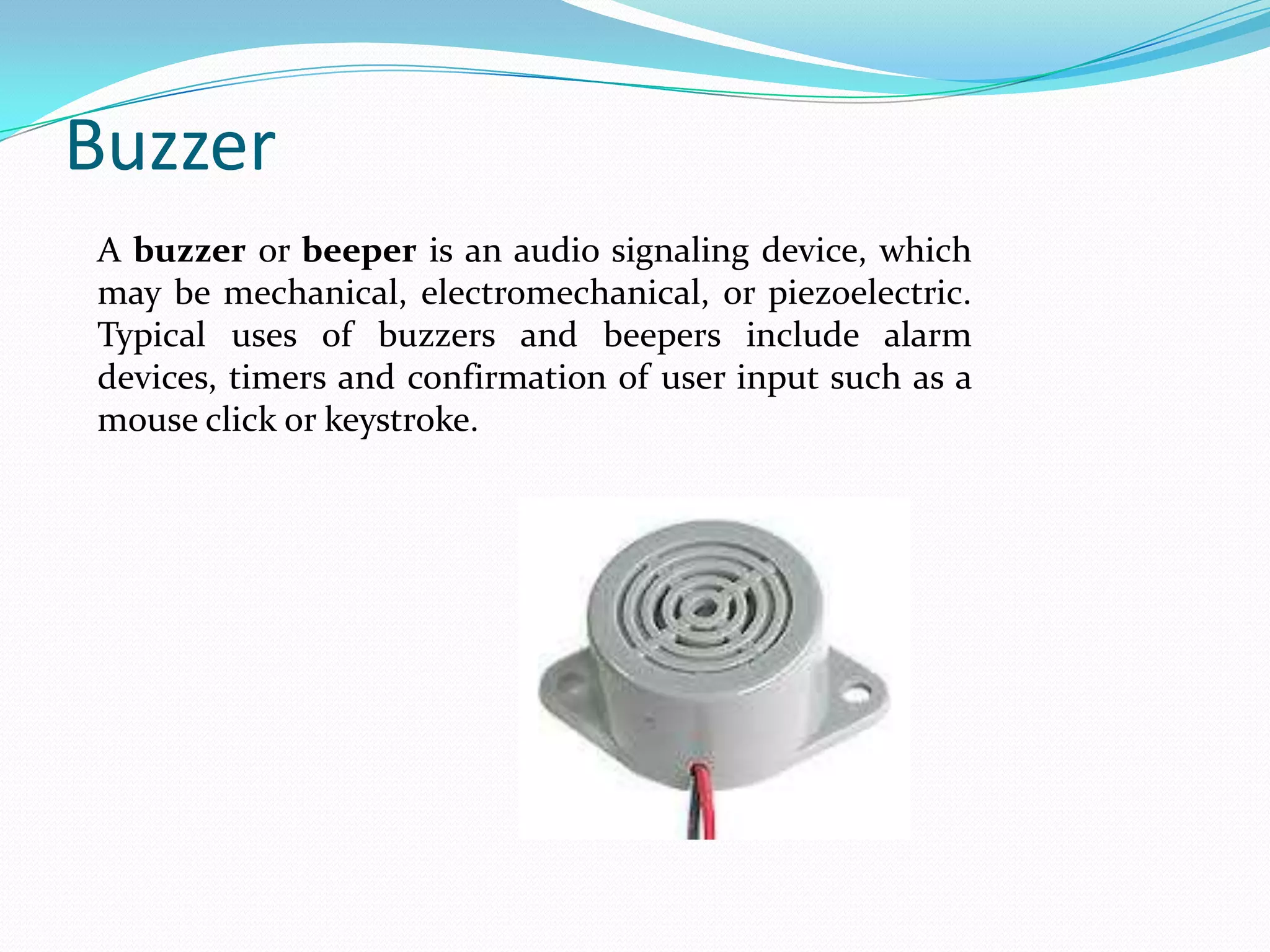 Buzzer
A buzzer or beeper is an audio signaling device, which
may be mechanical, electromechanical, or piezoelectric.
Typical uses of buzzers and beepers include alarm
devices, timers and confirmation of user input such as a
mouse click or keystroke.

 