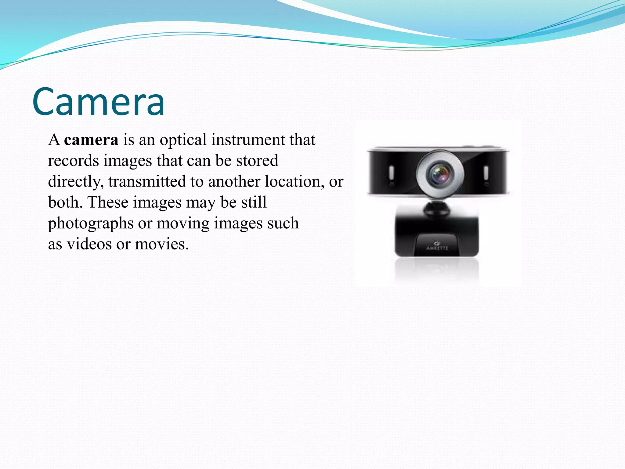 Camera
A camera is an optical instrument that
records images that can be stored
directly, transmitted to another location, or
both. These images may be still
photographs or moving images such
as videos or movies.

 