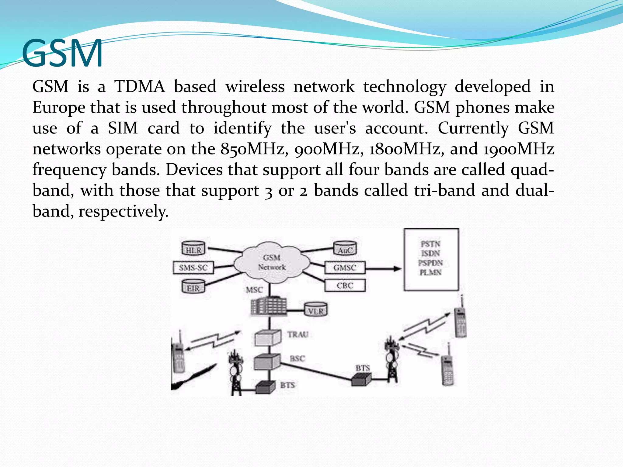 GSM
GSM is a TDMA based wireless network technology developed in
Europe that is used throughout most of the world. GSM phones make
use of a SIM card to identify the user's account. Currently GSM
networks operate on the 850MHz, 900MHz, 1800MHz, and 1900MHz
frequency bands. Devices that support all four bands are called quadband, with those that support 3 or 2 bands called tri-band and dualband, respectively.

 