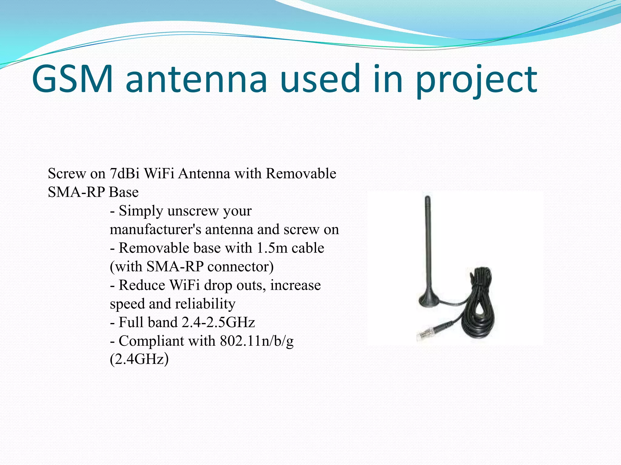 GSM antenna used in project
Screw on 7dBi WiFi Antenna with Removable
SMA-RP Base
- Simply unscrew your
manufacturer's antenna and screw on
- Removable base with 1.5m cable
(with SMA-RP connector)
- Reduce WiFi drop outs, increase
speed and reliability
- Full band 2.4-2.5GHz
- Compliant with 802.11n/b/g
(2.4GHz)

 
