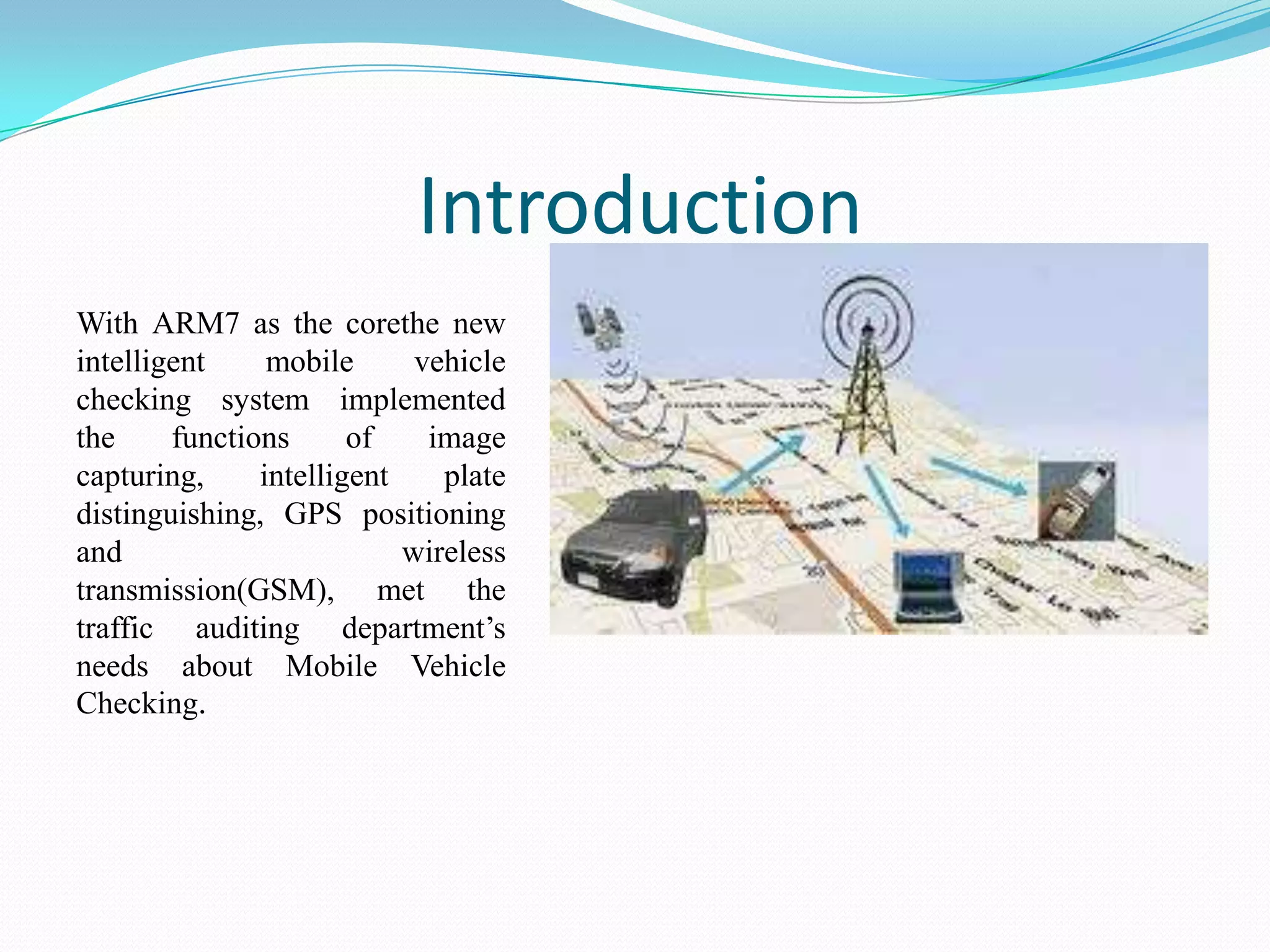 Introduction
With ARM7 as the corethe new
intelligent
mobile
vehicle
checking system implemented
the
functions
of
image
capturing,
intelligent
plate
distinguishing, GPS positioning
and
wireless
transmission(GSM), met the
traffic auditing department’s
needs about Mobile Vehicle
Checking.

 