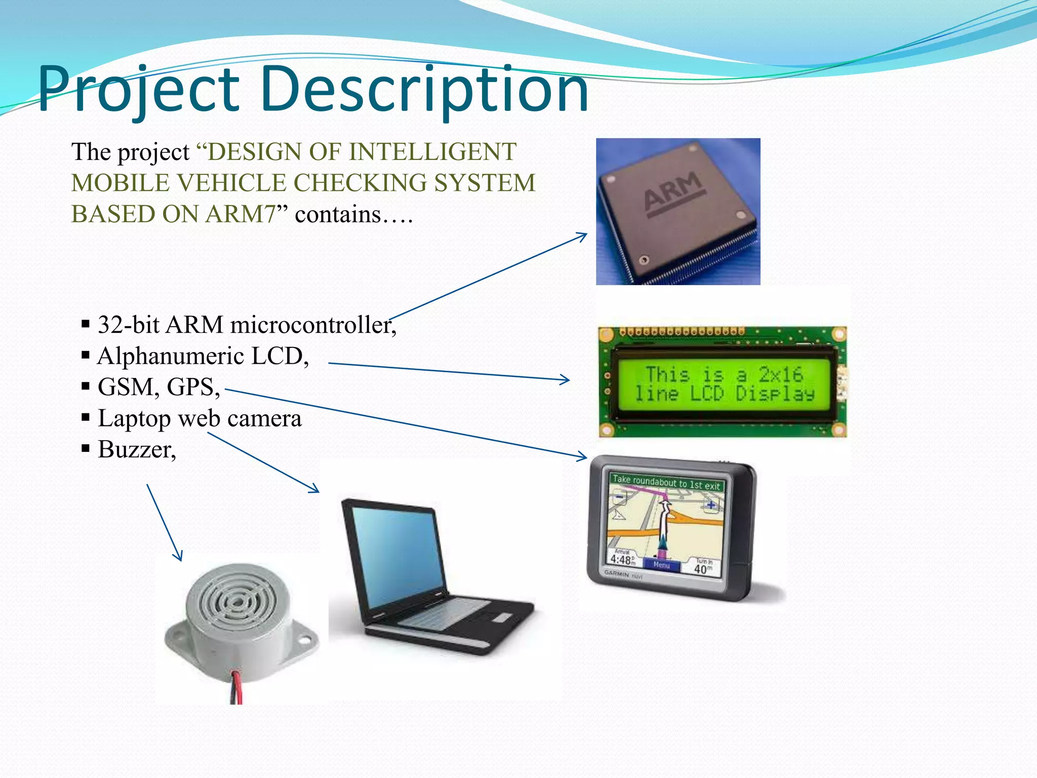 Project Description
The project “DESIGN OF INTELLIGENT
MOBILE VEHICLE CHECKING SYSTEM
BASED ON ARM7” contains….

 32-bit ARM microcontroller,
 Alphanumeric LCD,
 GSM, GPS,
 Laptop web camera
 Buzzer,

 
