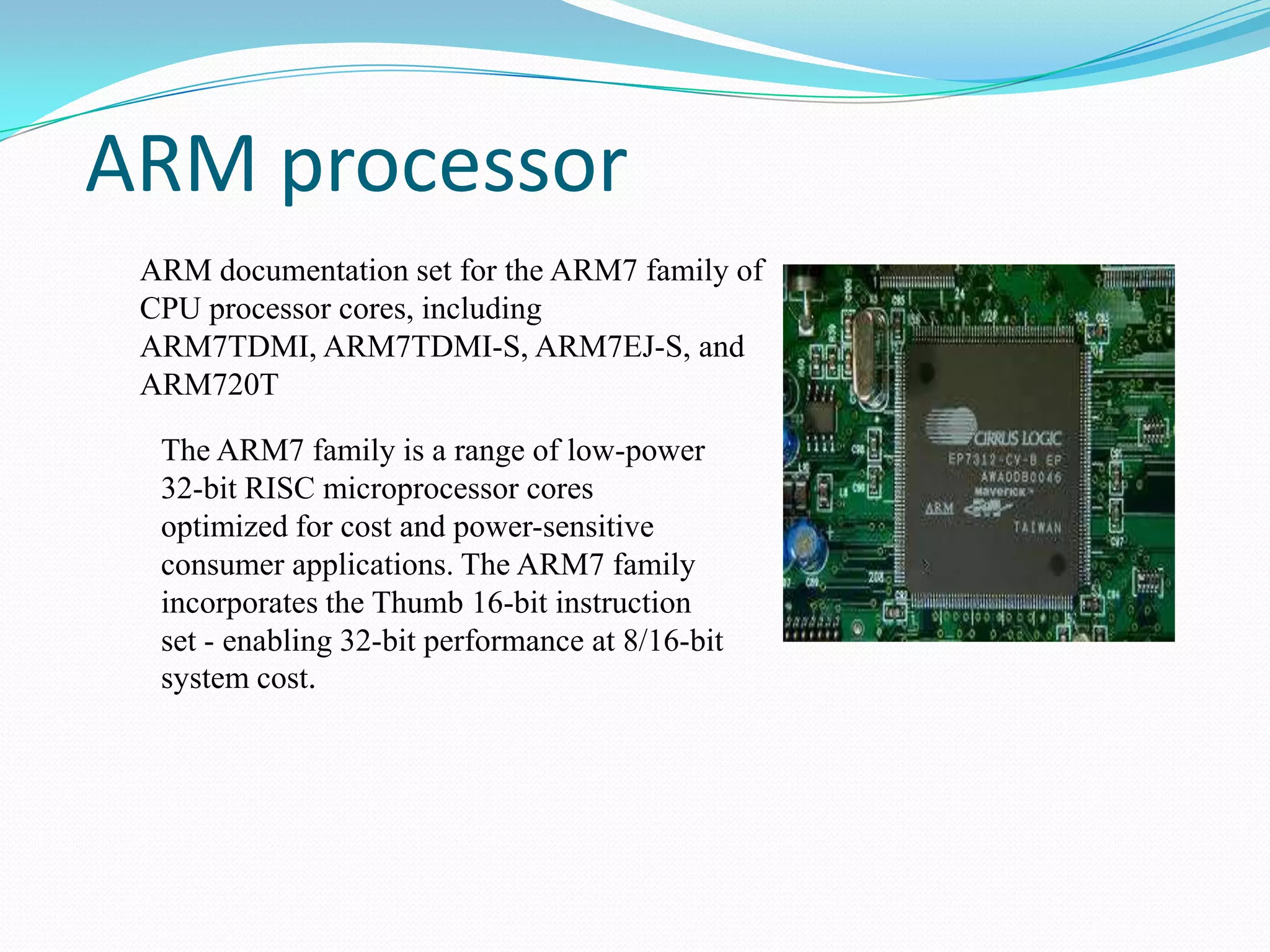 ARM processor
ARM documentation set for the ARM7 family of
CPU processor cores, including
ARM7TDMI, ARM7TDMI-S, ARM7EJ-S, and
ARM720T
The ARM7 family is a range of low-power
32-bit RISC microprocessor cores
optimized for cost and power-sensitive
consumer applications. The ARM7 family
incorporates the Thumb 16-bit instruction
set - enabling 32-bit performance at 8/16-bit
system cost.

 