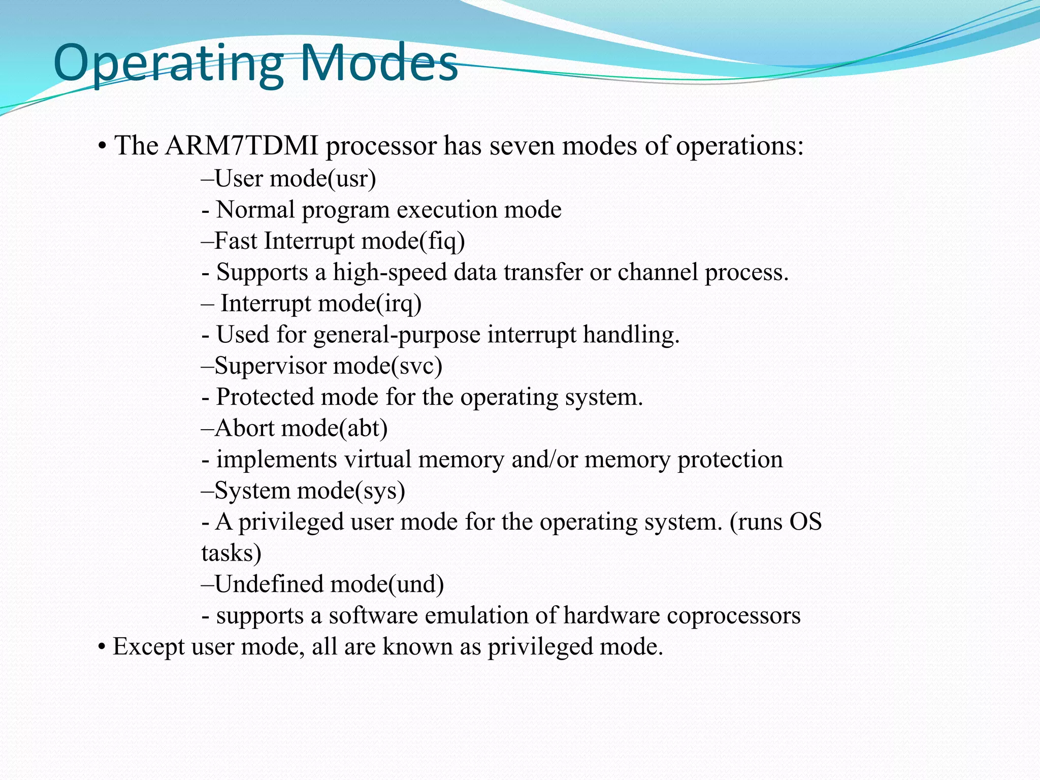 Operating Modes
• The ARM7TDMI processor has seven modes of operations:
–User mode(usr)
- Normal program execution mode
–Fast Interrupt mode(fiq)
- Supports a high-speed data transfer or channel process.
– Interrupt mode(irq)
- Used for general-purpose interrupt handling.
–Supervisor mode(svc)
- Protected mode for the operating system.
–Abort mode(abt)
- implements virtual memory and/or memory protection
–System mode(sys)
- A privileged user mode for the operating system. (runs OS
tasks)
–Undefined mode(und)
- supports a software emulation of hardware coprocessors
• Except user mode, all are known as privileged mode.

 