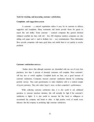 11
Tools for tracking and measuring customer satisfaction;
Complaints and suggestion system:
A customer – c entered organization makes it easy for its customer to delivery
suggestion and complaints. Many restaurants and hotels provide forms for guests to
report like and dislike. Some customer – centered companies like general electrical
whirlpool establish hot lines with toll – free 200 telephone numbers companies are also
adding web pages and e- mail to facilitate two – way communication. These information
flows provide companies with many good ideas and enable them to act quickly to resolve
problems
Customer satisfaction surveys:
Studies shows that although customers are dissatisfied with one out of every four
purchases, less than 5 percent of dissatisfy customers will complain. Most customers’
will buy less or switch suppliers. Complaint levels are thus, not a good measure of
customer satisfaction, Companies measure customer satisfaction directly by conducting
periodic surveys. They send questionnaires or make telephone calls to a random sample
of recent customers. They also solicit buyer’s views on their competitor’s performances.
While collecting customer satisfaction data, it is also useful to ask additional
questions to measure purchase intention, this will normally be high if the customer’s
satisfaction is higher. It is also useful to measure the like hood or willingness to
recommend the company and brand to other. A high positive word of mouth score
indicates that the company in producing high customer satisfaction.
 