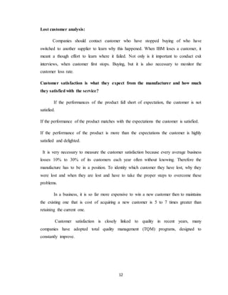 12
Lost customer analysis:
Companies should contact customer who have stopped buying of who have
switched to another supplier to learn why this happened. When IBM loses a customer, it
meant a though effort to learn where it failed. Not only is it important to conduct exit
interviews, when customer first stops. Buying, but it is also necessary to monitor the
customer loss rate.
Customer satisfaction is what they expect from the manufacturer and how much
they satisfied with the service?
If the performances of the product fall short of expectation, the customer is not
satisfied.
If the performance of the product matches with the expectations the customer is satisfied.
If the performance of the product is more than the expectations the customer is highly
satisfied and delighted.
It is very necessary to measure the customer satisfaction because every average business
losses 10% to 30% of its customers each year often without knowing. Therefore the
manufacture has to be in a position. To identity which customer they have lost, why they
were lost and when they are lost and have to take the proper steps to overcome these
problems.
In a business, it is so far more expensive to win a new customer then to maintains
the existing one that is cost of acquiring a new customer is 5 to 7 times greater than
retaining the current one.
Customer satisfaction is closely linked to quality in recent years, many
companies have adopted total quality management (TQM) programs, designed to
constantly improve.
 
