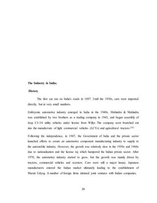 20
The Industry in India;
History
The first car ran on India's roads in 1897. Until the 1930s, cars were imported
directly, but in very small numbers.
Embryonic automotive industry emerged in India in the 1940s. Mahindra & Mahindra
was established by two brothers as a trading company in 1945, and began assembly of
Jeep CJ-3A utility vehicles under license from Willys The company soon branched out
into the manufacture of light commercial vehicles (LCVs) and agricultural tractors.[20]
Following the independence, in 1947, the Government of India and the private sector
launched efforts to create an automotive component manufacturing industry to supply to
the automobile industry. However, the growth was relatively slow in the 1950s and 1960s
due to nationalisation and the license raj which hampered the Indian private sector. After
1970, the automotive industry started to grow, but the growth was mainly driven by
tractors, commercial vehicles and scooters. Cars were still a major luxury. Japanese
manufacturers entered the Indian market ultimately leading to the establishment of
Maruti Udyog. A number of foreign firms initiated joint ventures with Indian companies.
 
