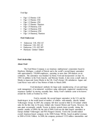 27
Ford figo
 Figo 1.2 Duratec LXI
 Figo 1.2 Duratec EXI
 Figo 1.2 Duratec ZXI
 Figo 1.2 Duratec Titanium
 Figo 1.4 Duratorq LXI
 Figo 1.4 Duratorq EXI
 Figo 1.4 Duratorq ZXI
 Figo 1.4 Duratorq Titanium
Ford Endeavour
 Endeavour 3.0L 4X4 AT
 Endeavour 3.0L 4X2 AT
 Endeavour 2.5L 4X2 MT
 Hurricane Limited Edition
Ford dealership;
About Ford
The Ford Motor Company is an American multinational corporation based in
Dearborn, Michigan, a suburb of Detroit and is the world''s second largest automaker
with approximately 350,000 employees, operating in more than 200 markets on six
continents. The automaker was founded by Henry Ford and incorporated on June 16,
1903. In addition to the Ford, Lincoln, and Mercury brands, it also owns a small stake in
Mazda in Japan and Aston Martin in the UK. Ford''s former UK subsidiaries Jaguar and
Land Rover were sold to Tata Motors of India in March 2008.
Ford introduced methods for large-scale manufacturing of cars and large-
scale management of an industrial workforce using elaborately engineered manufacturing
sequences typified by moving assembly lines. Henry Ford''s methods came to be known
around the world as Fordism by 1914.
Ford is currently the second largest automaker in the U.S. and the
fourth-largest in the world based on number of vehicles sold annually, directly behind
Volkswagen Group. In 2007, the company fell from second to third in US annual vehicle
sales for the first time in 56 years, behind only General Motors and Toyota. However, the
auto giant occasionally outsells Toyota in shorter periods (most recently, during the
summer months of 2009). By the end of 2009, Ford was the third largest automaker in
Europe (behind Volkswagen and PSA Peugeot Citroën). Ford is the seventh-ranked
overall American-based company in the 2008 Fortune 500 list, based on global revenues
in 2008 of $146.3 billion. In 2008, the company produced 5.532 million automobiles and
 