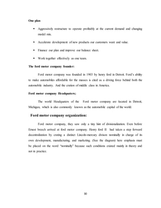 30
One plan
 Aggressively restructure to operate profitably at the current demand and changing
model mix.
 Accelerate development of new products our customers want and value.
 Finance our plan and improve our balance sheet.
 Work together effectively as one team.
The ford motor company founder:
Ford motor company was founded in 1903 by henry ford in Detroit. Ford’s ability
to make automobiles affordable for the masses is cited as a driving force behind both the
automobile industry. And the cration of middle class in America.
Ford motor company Headquaters;
The world Headquaters of the Ford motor company are located in Detroit,
Michigan, which is also commonly known as the automobile capital of the world.
Ford motor company organization:
Ford motor company, they saw only a tiny hint of divisionalization. Even before
Ernest breech arrived at ford motor company. Henry ford II had taken a step forward
decentralization by crating a distinct Lincoln-mercury divison nominally in charge of its
own development, manufacturing, and marketing. (See the diagram) here emphasis must
be placed on the word “nominally” because such conditions existed mainly in theory and
not in practice.
 