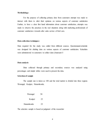4
Methodology:
For the purpose of collecting primary data from customers attempt was made to
interact with them to elicit their opinions on various aspects of customer satisfaction
Further, to have a clear first hand information about customer satisfaction, attempts was
made to observe the practices in the real situations along with marketing professionals of
customer satisfaction towards after sales service of ford cars.
Data collection techniques:
Data required for the study was culled from different sources. Questionnaire/schedule
was designed for eliciting data on various aspects of customer satisfaction. Schedules
were administered to customers to collect data (Annexure-I
Data analysis
Data collected through primary and secondary sources was analyzed using
percentages and simple tables were used to present the data.
Selection of sample
The sample size is taken as 100 and the total market is divided into three regions
Warangal, Kazipet, Hanamkonda.
Warangal 50
Kazipet 25
Hanamkonda 25
The selection sample is based on judgment of the researcher
 
