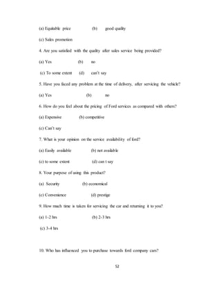 52
(a) Equitable price (b) good quality
(c) Sales promotion
4. Are you satisfied with the quality after sales service being provided?
(a) Yes (b) no
(c) To some extent (d) can’t say
5. Have you faced any problem at the time of delivery, after servicing the vehicle?
(a) Yes (b) no
6. How do you feel about the pricing of Ford services as compared with others?
(a) Expensive (b) competitive
(c) Can’t say
7. What is your opinion on the service availability of ford?
(a) Easily available (b) not available
(c) to some extent (d) can t say
8. Your purpose of using this product?
(a) Security (b) economical
(c) Convenience (d) prestige
9. How much time is taken for servicing the car and returning it to you?
(a) 1-2 hrs (b) 2-3 hrs
(c) 3-4 hrs
10. Who has influenced you to purchase towards ford company cars?
 