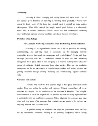 6
Marketing:
Marketing is about identifying and meeting human and social needs. One of
the shortest good definitions of marketing is “meeting needs profitably.” People were
unable to locate some of the items they desired most, it created an online auction
clearinghouse. When IKEA noticed that people wanted good furniture at a substantially
lower price, it created knockdown furniture. These two firms demonstrated marketing
savvy and turned a private or social need into a profitable business opportunity.
Definition of marketing:
The American Marketing Association offers the following formal definition:
“Marketing is an organizational function and a set of processes for creating,
communicating, and delivering value to customers and for managing customer
relationships in ways that benefit the organization and it stakeholders.” Coping with these
exchange processes calls for a considerable amount of work and skill. Marketing
management takes place when at least one party to a potential exchange thinks about the
means of achieving desired responses from other parties. Thus we see marketing
management as the art and science of choosing target markets and getting, keeping, and
growing customers through creating, delivering, and communicating superior customer
value
Customer satisfaction:
Usually here should be two essential things to take place transactions in the
market. Those are nothing but product and customer. Without product here will be no
customer are tangible. Bu he satisfactions of the customer is intangible. That intangible
factor influences a lot on the tangible one i.e. product. So each and every organization has
o concentrate more on satisfying is customers. Unless otherwise he companies gain mind
share and hear share of the customer, heir product may not sustain in the marked, and
they may no retain their customers back.
The gradual opining up economies but respective government paved the way
for the multinational companies resulting in an extremely competitive market leaving
 