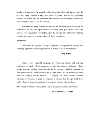 7
benefits o he customers. The availability of the choice has led to think and act before he
dies. The saying “customer is king”, was gained importance. Most of the organizations
accepted he promise that, an organization must become more knowledge- intensive and
value oriented in order to serve the customers.
Customers are getting benefited because hire felt and unfelt needs are care by the
marketers of the day. The improvements of marketing efforts gave shape o after sales
services. Now organizations are thinking upon the concepts like relationship marketing,
involving the customers as partners of growth for the organization.
Definitions:
“Satisfaction is a person’s feelings of pleasure or disappointment resulting from
comparing a product’s perceived performance in relation to his or her experience”.
…………….Philip Kotler
Today’s most successful companies are raising expectations and delivering
performance to match. These companies embrace total customer satisfaction. Highly
satisfied customers produce several benefits for the company. Satisfied customers are
fewer prices sensitive, remain customers for a longer period, and talk favorably to others
about the company and its products. A company can always increase customer
satisfaction by lowering its price or increasing its services, but this may result lower
profits. Thus, the purpose of marketing is to generate customer value profitably.
“How closely experience with a product Meet or exceeds a customer’s expectation”.
…………… M.K. Ram pal. S.L. Gupta
 