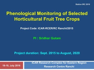 Phenological Monitoring of Selected
Horticultural Fruit Tree Crops
ICAR Research Complex for Eastern Region
Research Centre Ranchi
Project Code: ICAR-RCER/RC Ranchi/2015
PI : Sridhar Gutam
Project duration: Sept. 2015 to August, 2020
Station IRC 2016
18-19, July 2016
 