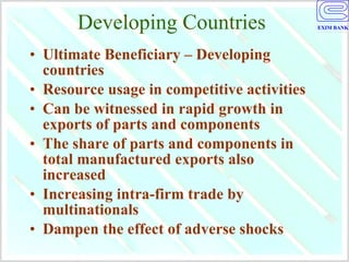 Developing Countries Ultimate Beneficiary – Developing countries Resource usage in competitive activities Can be witnessed in rapid growth in exports of parts and components The share of parts and components in total manufactured exports also increased  Increasing intra-firm trade by multinationals Dampen the effect of adverse shocks 