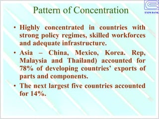Pattern of Concentration Highly concentrated in countries with strong policy regimes, skilled workforces and adequate infrastructure.  Asia – China, Mexico, Korea. Rep, Malaysia and Thailand) accounted for 78% of developing countries’ exports of parts and components. The next largest five countries accounted for 14%.  
