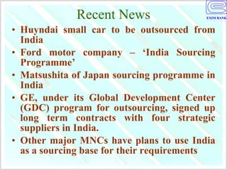 Recent News Huyndai small car to be outsourced from India  Ford motor company – ‘India Sourcing Programme’  Matsushita of Japan sourcing programme in India GE, under its Global Development Center (GDC) program for outsourcing, signed up long term contracts with four strategic suppliers in India.  Other major MNCs have plans to use India as a sourcing base for their requirements 
