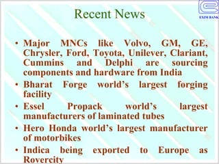 Recent News Major MNCs like Volvo, GM, GE, Chrysler, Ford, Toyota, Unilever, Clariant, Cummins and Delphi are sourcing components and hardware from India Bharat Forge world’s largest forging facility Essel Propack world’s largest manufacturers of laminated tubes  Hero Honda world’s largest manufacturer of motorbikes Indica being exported to Europe as Rovercity 