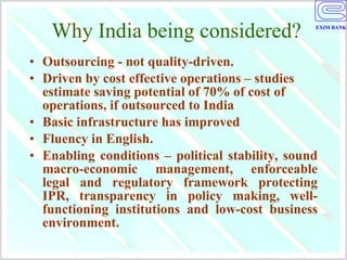 Why India being considered? Outsourcing - not quality-driven.  Driven by cost effective operations – studies estimate saving potential of 70% of cost of operations, if outsourced to India Basic infrastructure has improved  Fluency in English.  Enabling conditions – political stability, sound macro-economic management, enforceable legal and regulatory framework protecting IPR, transparency in policy making, well-functioning institutions and low-cost business environment. 