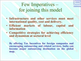 Few Imperatives –  for joining this model Infrastructure and other services must meet international quality, cost and delivery. Efficient markets of labour, capital and information Competitive strategies for achieving efficiency and dynamism at sectoral level By offering Tax Incentives for foreign companies and encouraging outsourcing and related services, India can become major outsourcing destination on the global map. 