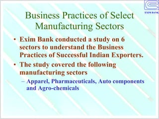 Business Practices of Select Manufacturing Sectors Exim Bank conducted a study on 6 sectors to understand the Business Practices of Successful Indian Exporters. The study covered the following manufacturing sectors Apparel, Pharmaceuticals, Auto components and Agro-chemicals 