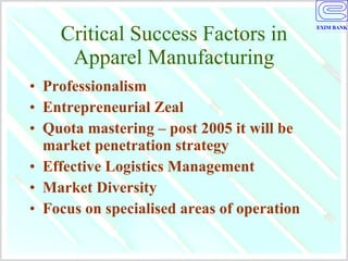 Critical Success Factors in Apparel Manufacturing Professionalism Entrepreneurial Zeal Quota mastering – post 2005 it will be market penetration strategy Effective Logistics Management Market Diversity Focus on specialised areas of operation 