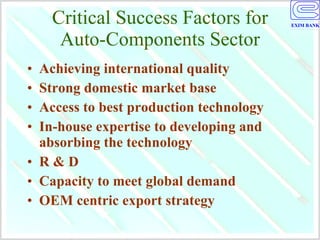 Critical Success Factors for Auto-Components Sector Achieving international quality Strong domestic market base Access to best production technology  In-house expertise to developing and absorbing the technology R & D Capacity to meet global demand OEM centric export strategy 