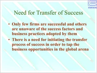 Need for Transfer of Success Only few firms are successful and others are unaware of the success factors and business practices adopted by them There is a need for initiating the transfer process of success in order to tap the business opportunities in the global arena 