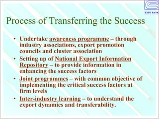 Process of Transferring the Success Undertake  awareness programme  – through industry associations, export promotion councils and cluster association Setting up of  National Export Information Repository  – to provide information in enhancing the success factors  Joint programmes  – with common objective of implementing the critical success factors at firm levels Inter-industry learning  – to understand the export dynamics and transferability. 